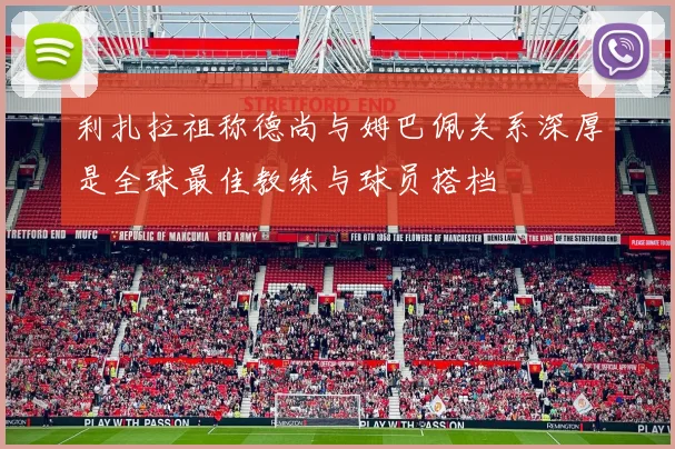 利扎拉祖称德尚与姆巴佩关系深厚是全球最佳教练与球员搭档