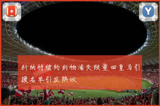 科纳特续约利物浦失败重回皇马引援名单引发热议