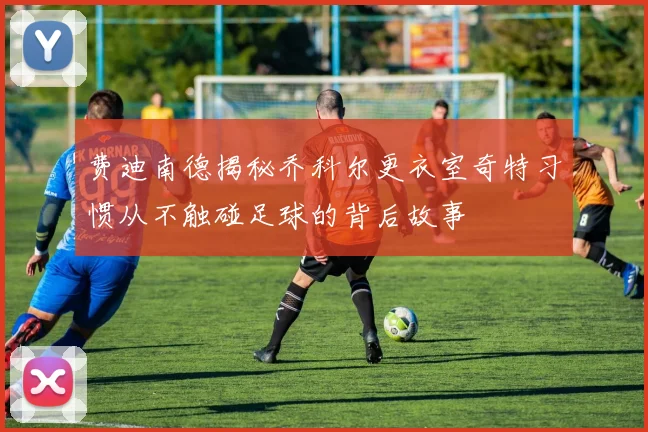 费迪南德揭秘乔科尔更衣室奇特习惯从不触碰足球的背后故事