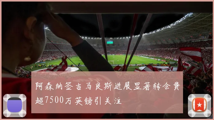 阿森纳签吉马良斯进展显著转会费超7500万英镑引关注