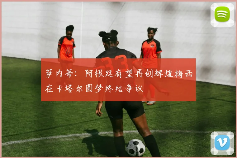 萨内蒂：阿根廷有望再创辉煌梅西在卡塔尔圆梦终结争议
