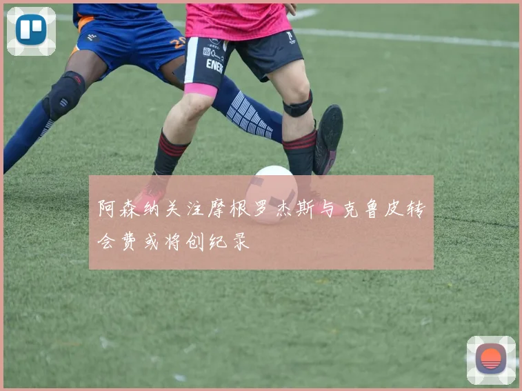 阿森纳关注摩根罗杰斯与克鲁皮转会费或将创纪录