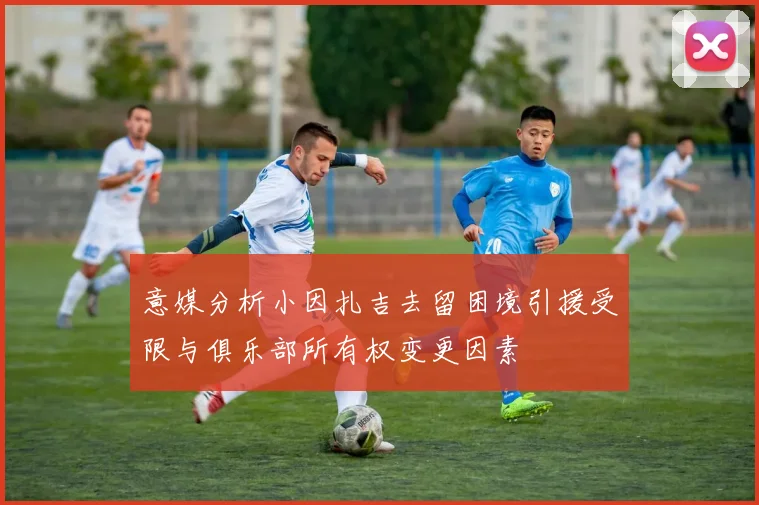 意媒分析小因扎吉去留困境引援受限与俱乐部所有权变更因素