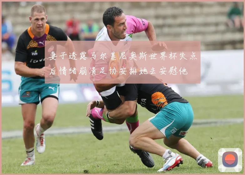 妻子透露马尔基尼奥斯世界杯失点后情绪崩溃足协安排她去安慰他