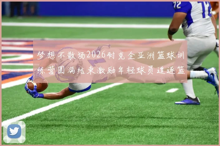 梦想不散场2026耐克全亚洲篮球训练营圆满结束激励年轻球员追逐篮球梦想