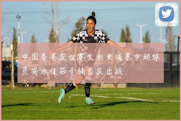 中国香港友谊赛失利柬埔寨中超球员安永佳茹子楠首发出战