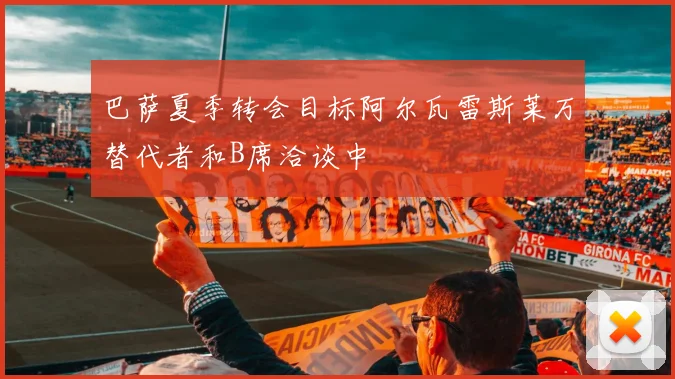 巴萨夏季转会目标阿尔瓦雷斯莱万替代者和B席洽谈中