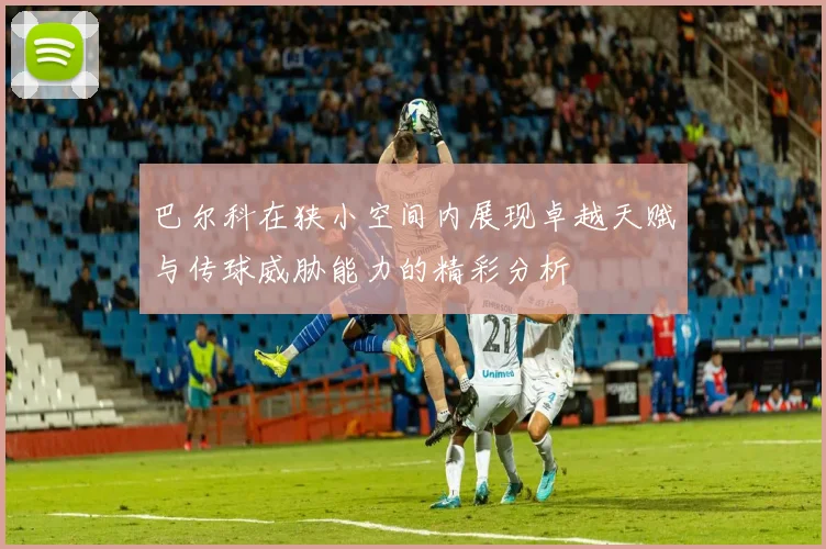 巴尔科在狭小空间内展现卓越天赋与传球威胁能力的精彩分析