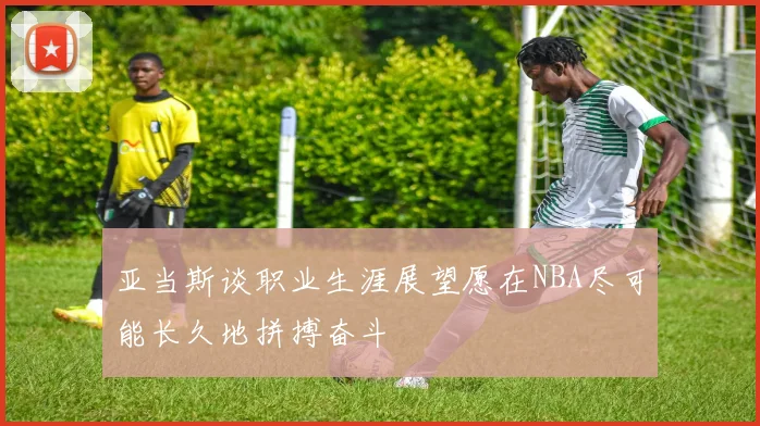 亚当斯谈职业生涯展望愿在NBA尽可能长久地拼搏奋斗