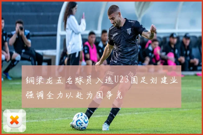 铜梁龙五名球员入选U23国足刘建业强调全力以赴为国争光
