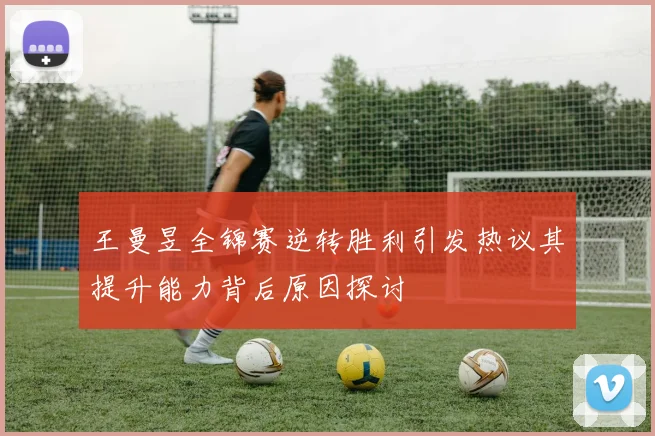 王曼昱全锦赛逆转胜利引发热议其提升能力背后原因探讨