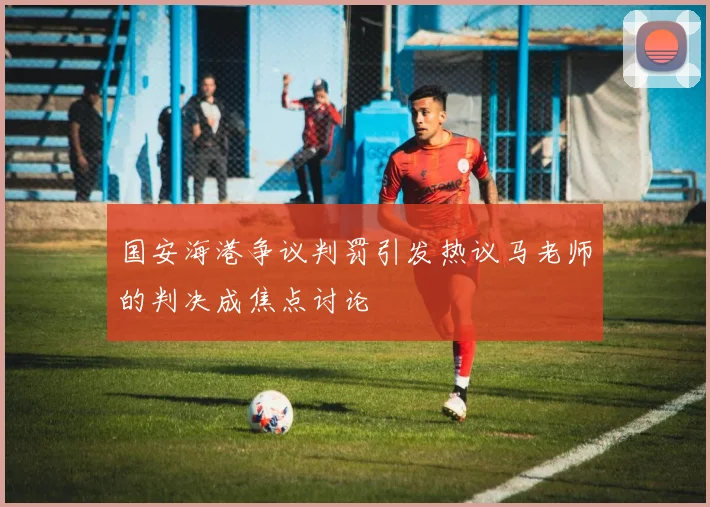 国安海港争议判罚引发热议马老师的判决成焦点讨论