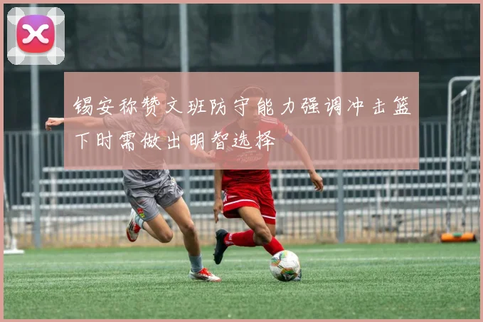 锡安称赞文班防守能力强调冲击篮下时需做出明智选择