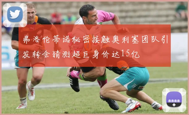 弗洛伦蒂诺秘密接触奥利塞团队引发转会猜测超巨身价达15亿