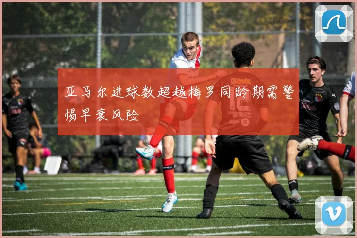 亚马尔进球数超越梅罗同龄期需警惕早衰风险