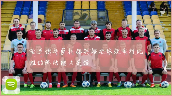 哈兰德与萨拉赫英超进球效率对比谁的终结能力更强