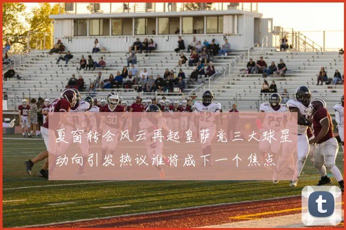 夏窗转会风云再起皇萨竞三大球星动向引发热议谁将成下一个焦点