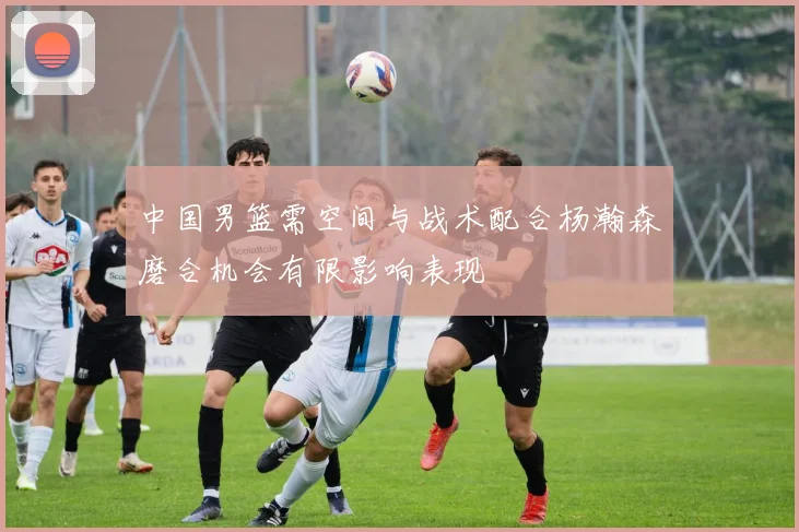 中国男篮需空间与战术配合杨瀚森磨合机会有限影响表现
