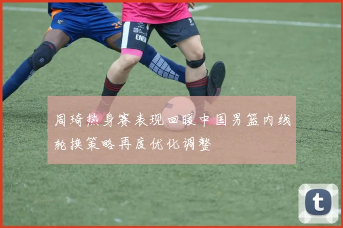 周琦热身赛表现回暖中国男篮内线轮换策略再度优化调整