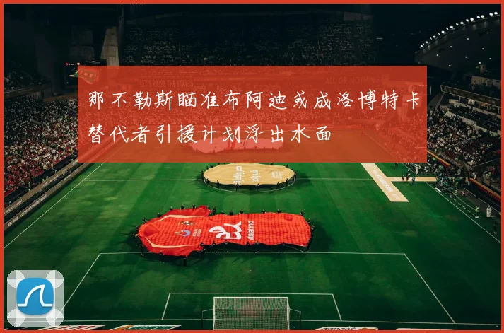 那不勒斯瞄准布阿迪或成洛博特卡替代者引援计划浮出水面