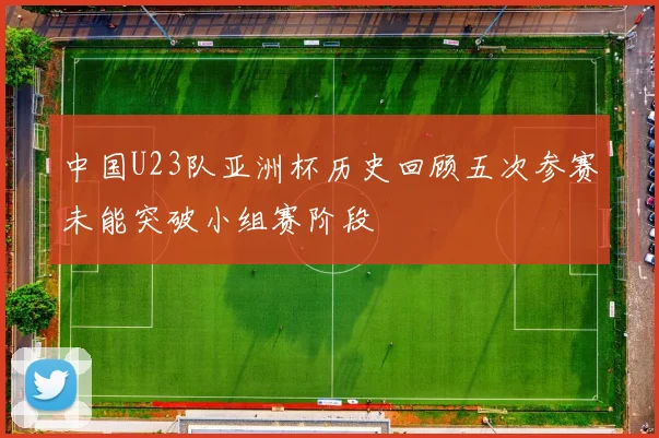 中国U23队亚洲杯历史回顾五次参赛未能突破小组赛阶段