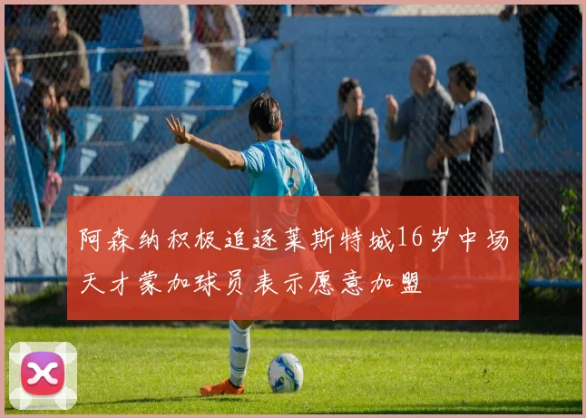阿森纳积极追逐莱斯特城16岁中场天才蒙加球员表示愿意加盟